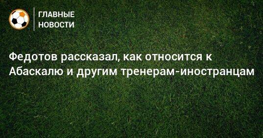 Федотов рассказал, как относится к Абаскалю и другим тренерам-иностранцам