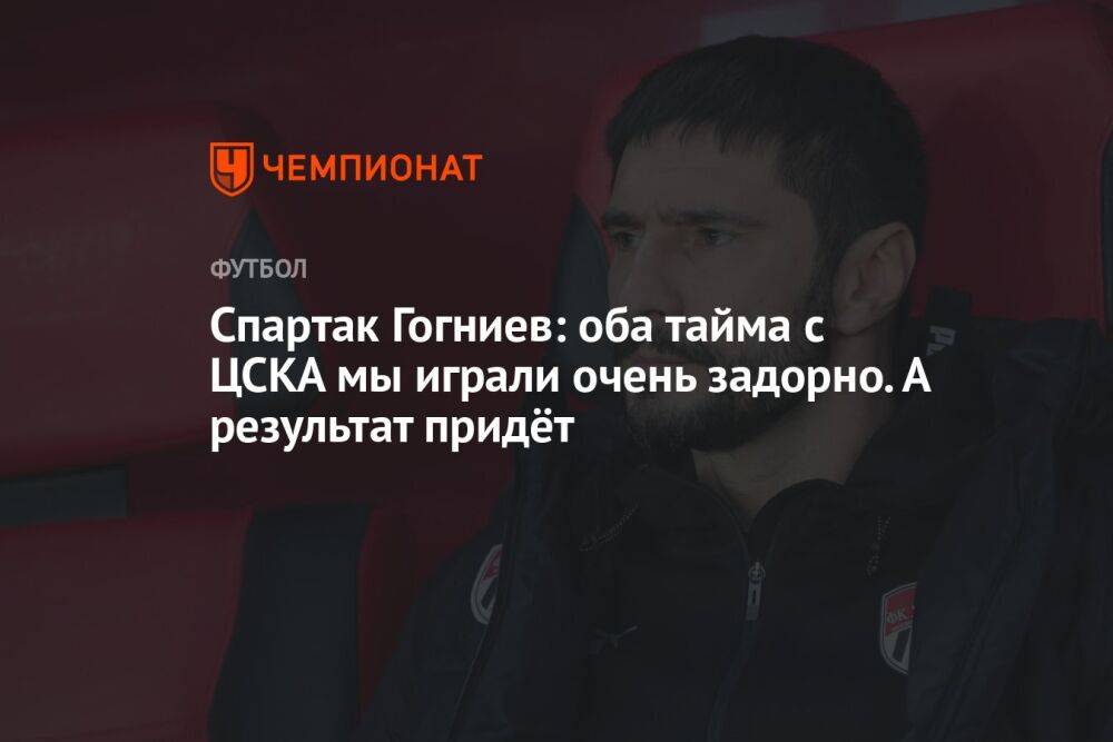 Спартак Гогниев: оба тайма с ЦСКА мы играли очень задорно. А результат придёт