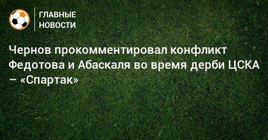 Чернов прокомментировал конфликт Федотова и Абаскаля во время дерби ЦСКА – «Спартак»