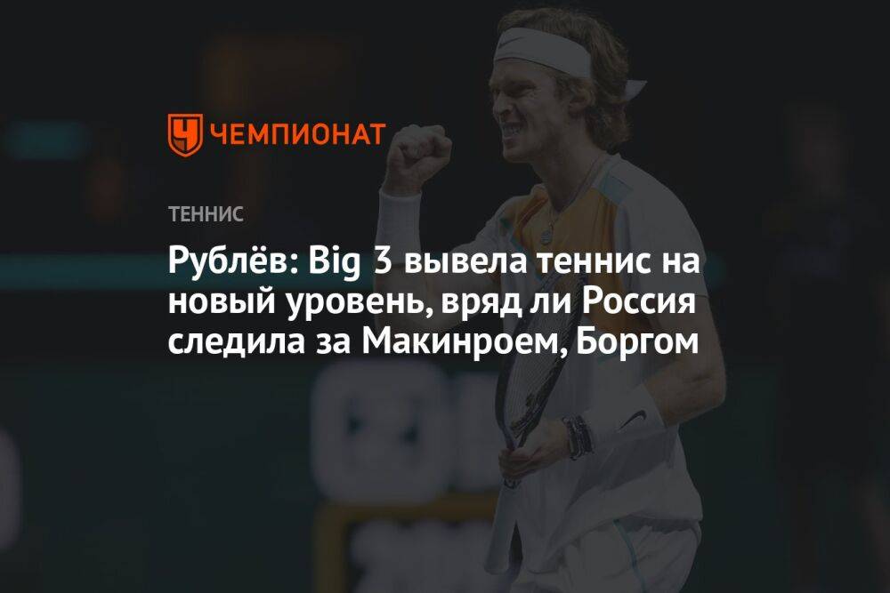 Рублёв: Big 3 вывела теннис на новый уровень, вряд ли Россия следила за Макинроем, Боргом