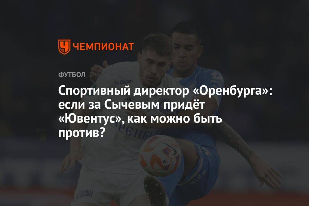 Спортивный директор «Оренбурга»: если за Сычевым придёт «Ювентус», как можно быть против?