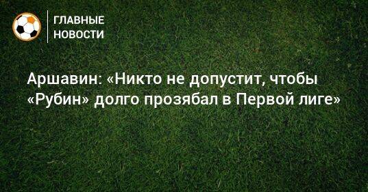 Аршавин: «Никто не допустит, чтобы «Рубин» долго прозябал в Первой лиге»