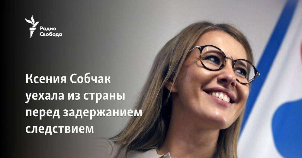 Ксения Собчак уехала из страны перед задержанием следствием