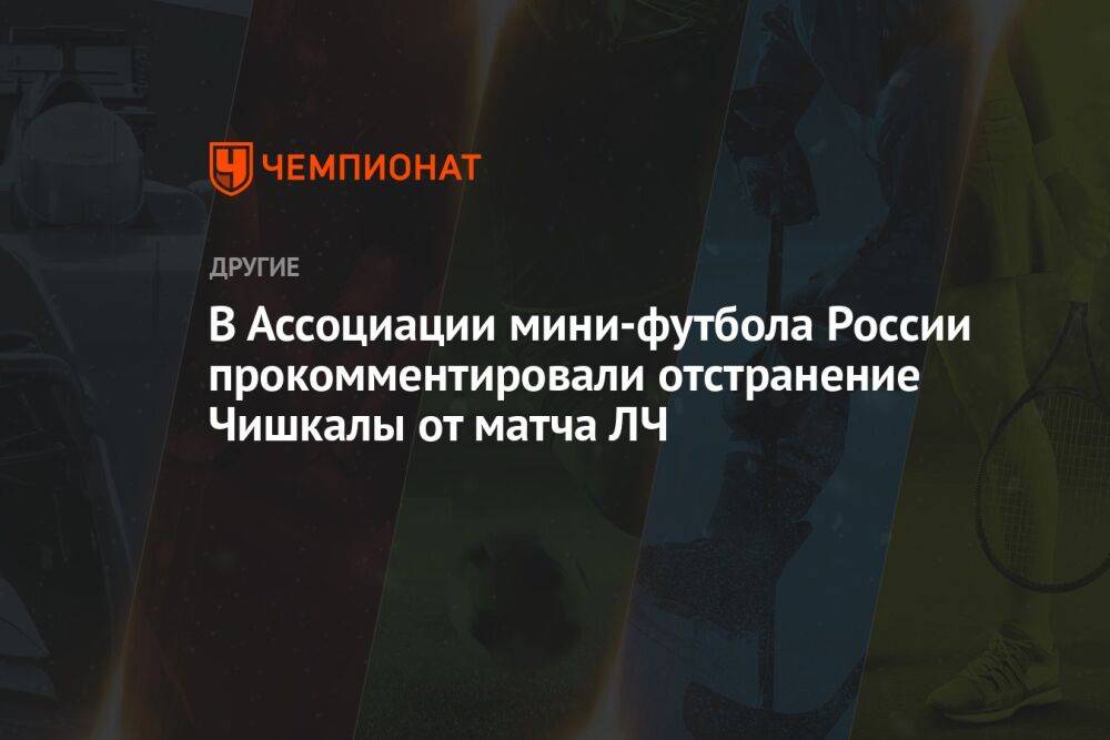 В Ассоциации мини-футбола России прокомментировали отстранение Чишкалы от матча ЛЧ