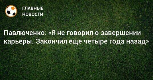 Павлюченко: «Я не говорил о завершении карьеры. Закончил еще четыре года назад»