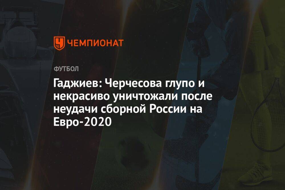 Гаджиев: Черчесова глупо и некрасиво уничтожали после неудачи сборной России на Евро-2020