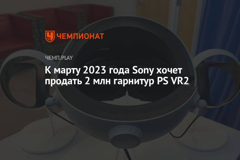 К марту 2023 года Sony хочет продать 2 млн гарнитур PS VR2