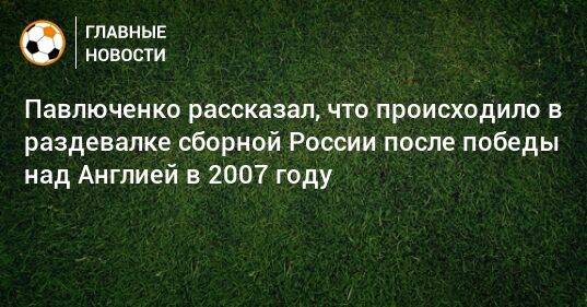 Павлюченко рассказал, что происходило в раздевалке сборной России после победы над Англией в 2007 году