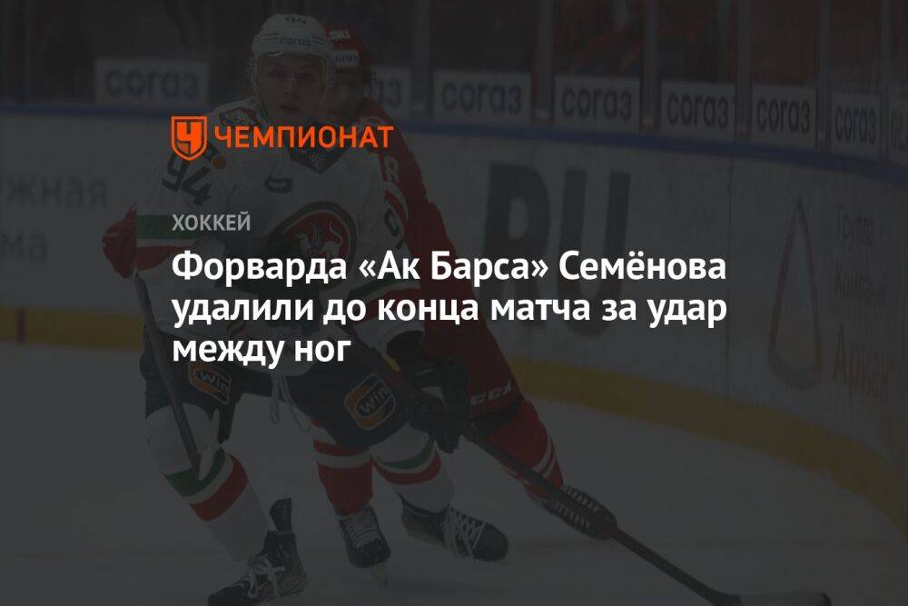 Форварда «Ак Барса» Семёнова удалили до конца матча за удар между ног