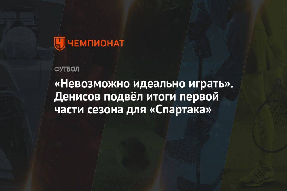 «Невозможно идеально играть». Денисов подвёл итоги первой части сезона для «Спартака»