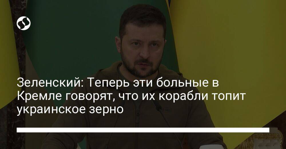 Зеленский: Теперь эти больные в Кремле говорят, что их корабли топит украинское зерно