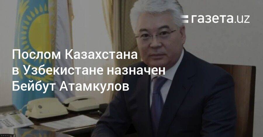 Послом Казахстана в Узбекистане назначен Бейбут Атамкулов
