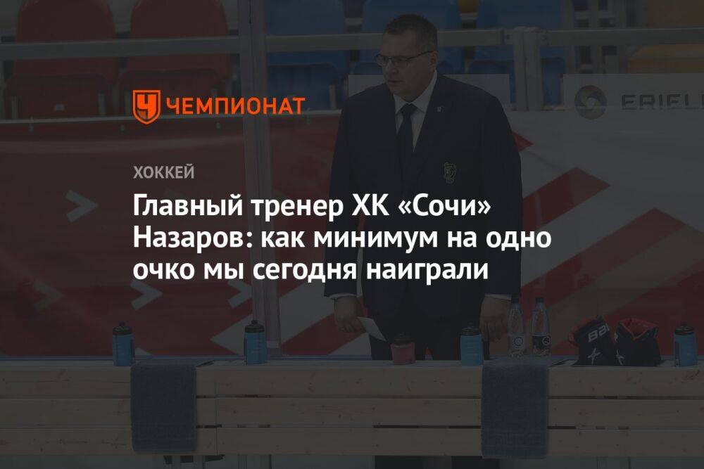 Главный тренер ХК «Сочи» Назаров: как минимум на одно очко мы сегодня наиграли