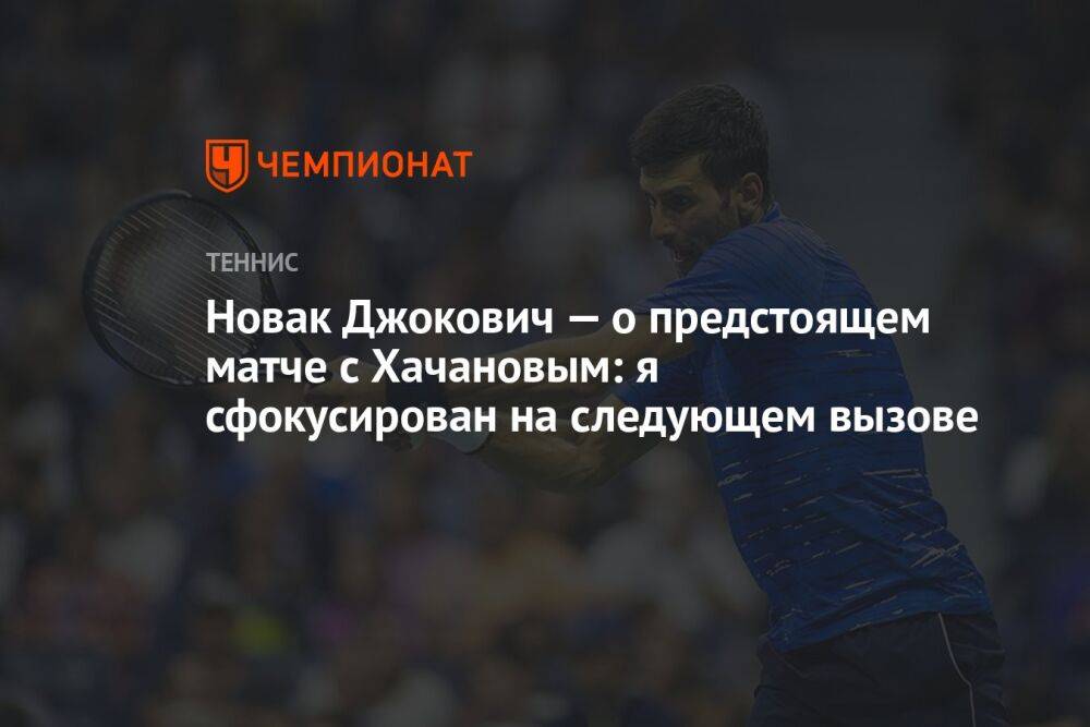 Новак Джокович — о предстоящем матче с Хачановым: я сфокусирован на следующем вызове