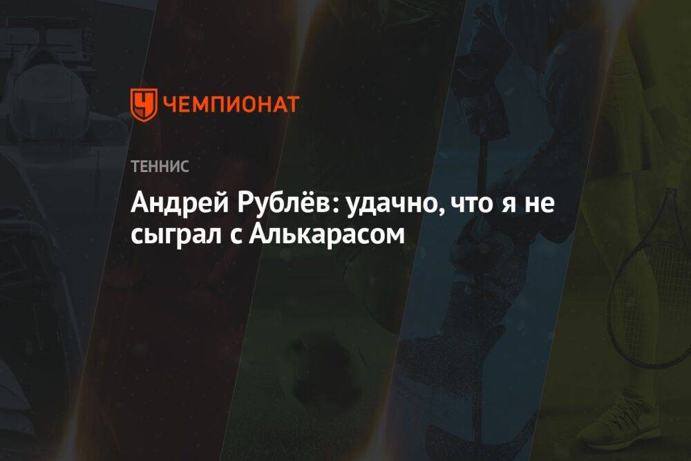 Андрей Рублёв: удачно, что я не сыграл с Алькарасом