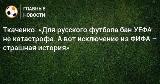 Ткаченко: «Для русского футбола бан УЕФА не катастрофа. А вот исключение из ФИФА – страшная история»
