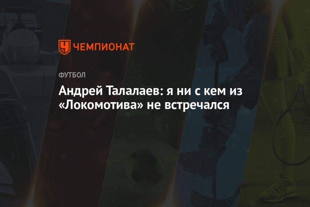 Андрей Талалаев: я ни с кем из «Локомотива» не встречался