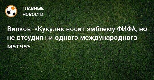 Вилков: «Кукуляк носит эмблему ФИФА, но не отсудил ни одного международного матча»