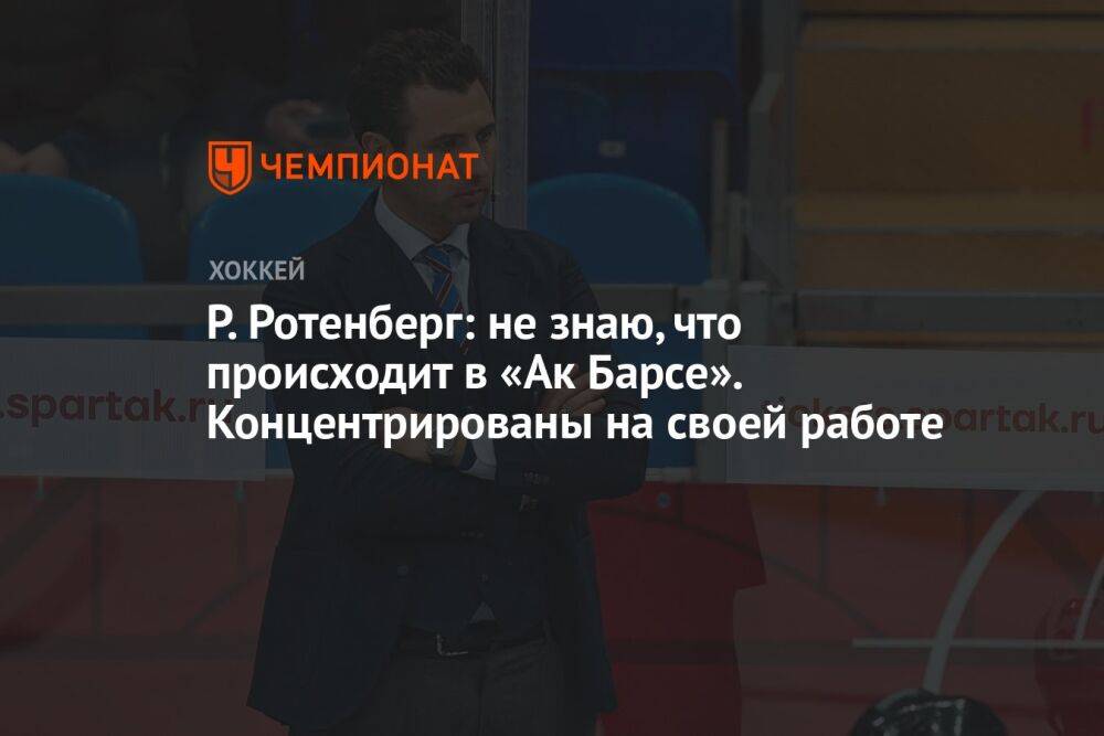 Р. Ротенберг: не знаю, что происходит в «Ак Барсе». Концентрированы на своей работе