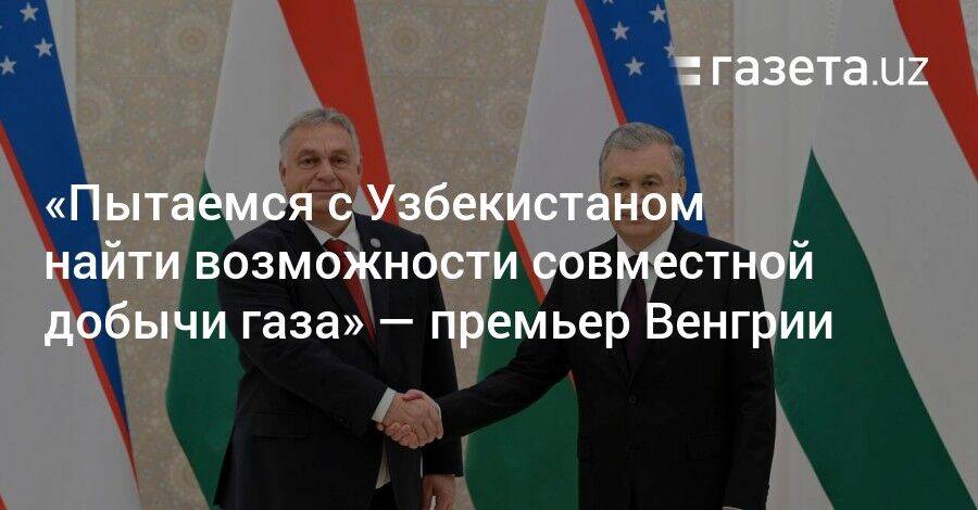 «Пытаемся найти с Узбекистаном возможности совместной добычи газа» — премьер Венгрии