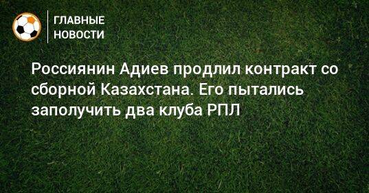 Россиянин Адиев продлил контракт со сборной Казахстана. Его пытались заполучить два клуба РПЛ