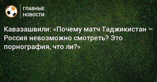 Кавазашвили: «Почему матч Таджикистан – Россия невозможно смотреть? Это порнография, что ли?»