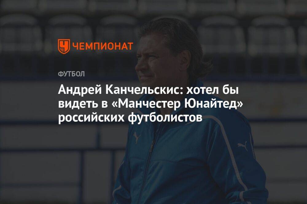 Андрей Канчельскис: хотел бы видеть в «Манчестер Юнайтед» российских футболистов