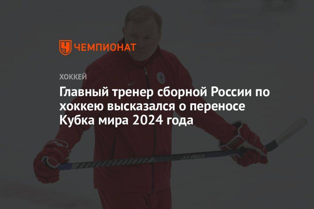 Главный тренер сборной России по хоккею высказался о переносе Кубка мира 2024 года