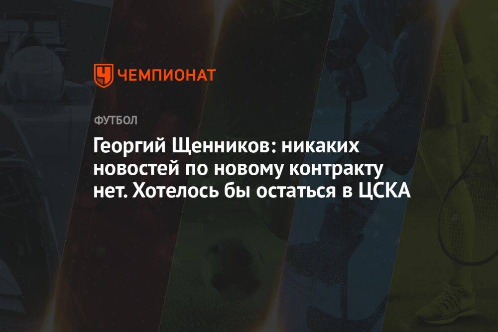 Георгий Щенников: никаких новостей по новому контракту нет. Хотелось бы остаться в ЦСКА