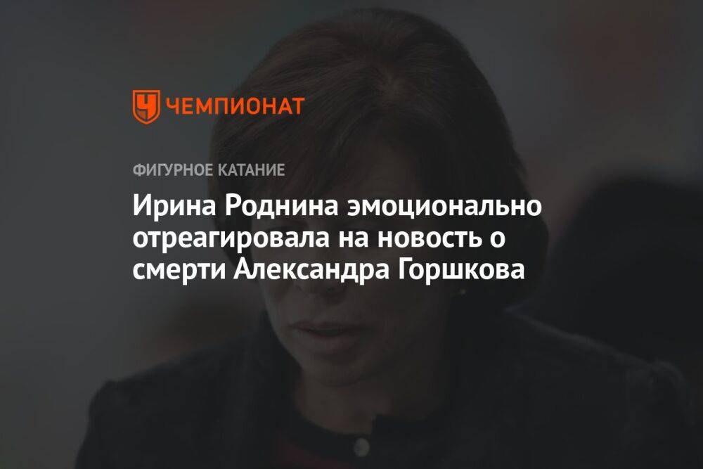 Ирина Роднина эмоционально отреагировала на новость о смерти Александра Горшкова