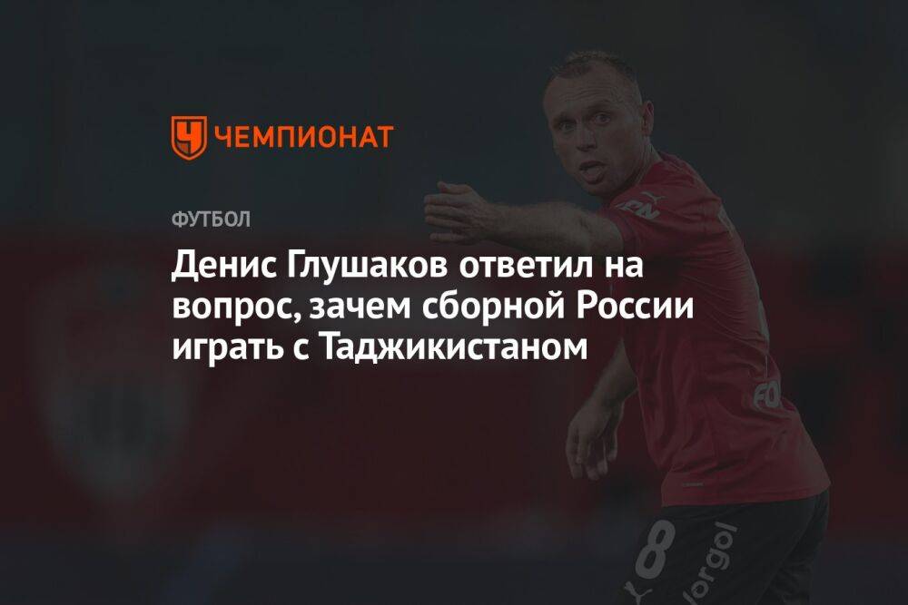 Денис Глушаков ответил на вопрос, зачем сборной России играть с Таджикистаном