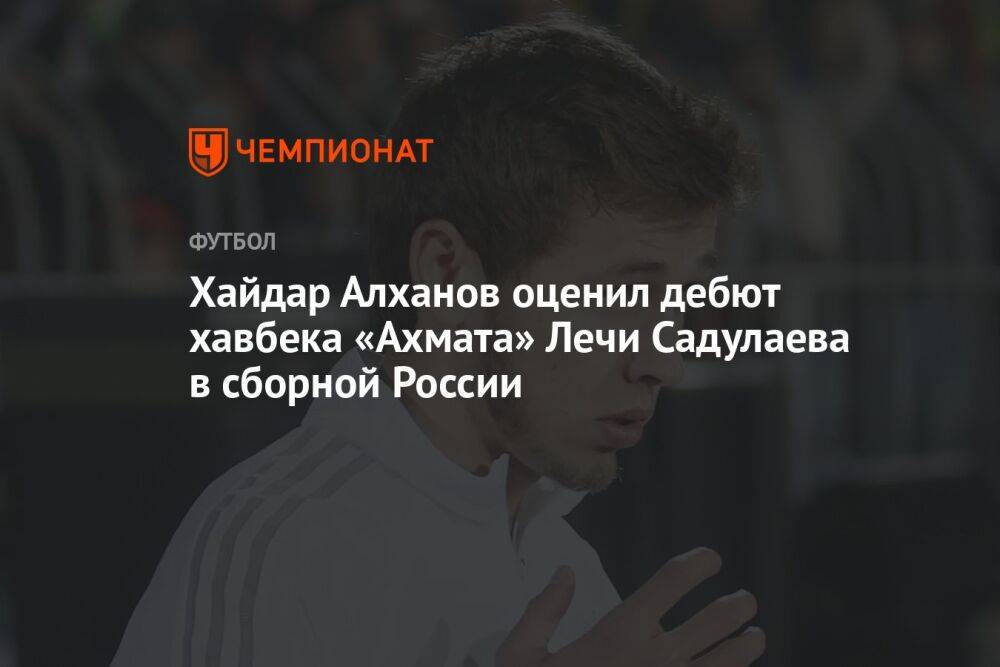 Хайдар Алханов оценил дебют хавбека «Ахмата» Лечи Садулаева в сборной России