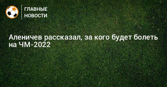 Аленичев рассказал, за кого будет болеть на ЧМ-2022
