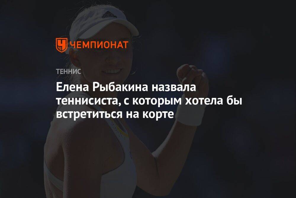 Елена Рыбакина назвала теннисиста, с которым хотела бы встретиться на корте