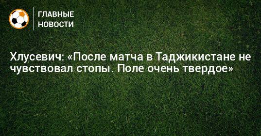 Хлусевич: «После матча в Таджикистане не чувствовал стопы. Поле очень твердое»