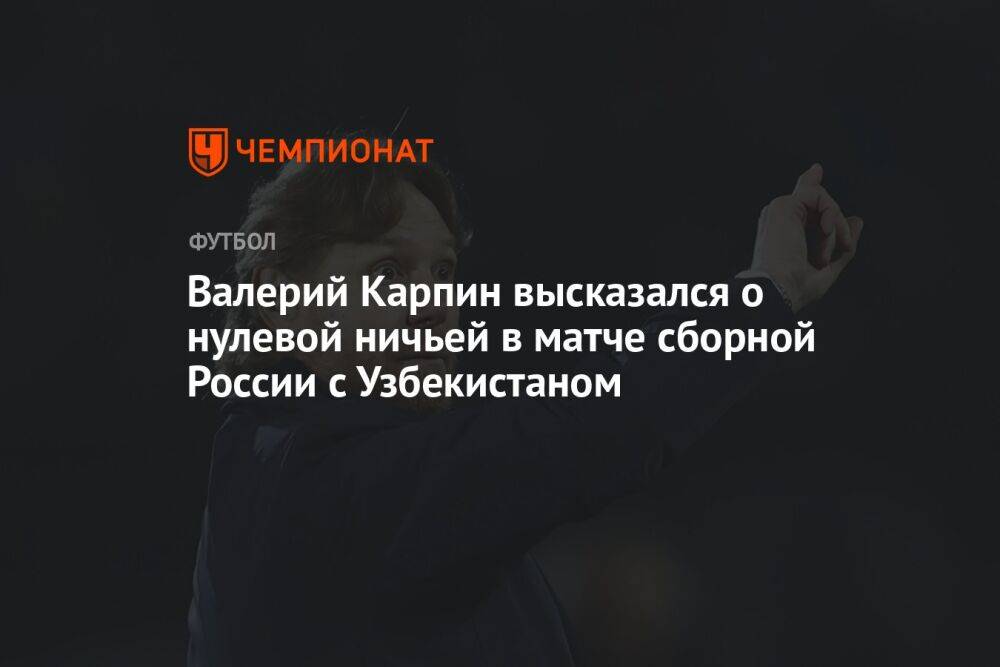 Валерий Карпин высказался о нулевой ничьей в матче сборной России с Узбекистаном