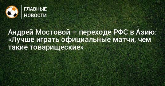 Андрей Мостовой – переходе РФС в Азию: «Лучше играть официальные матчи, чем такие товарищеские»