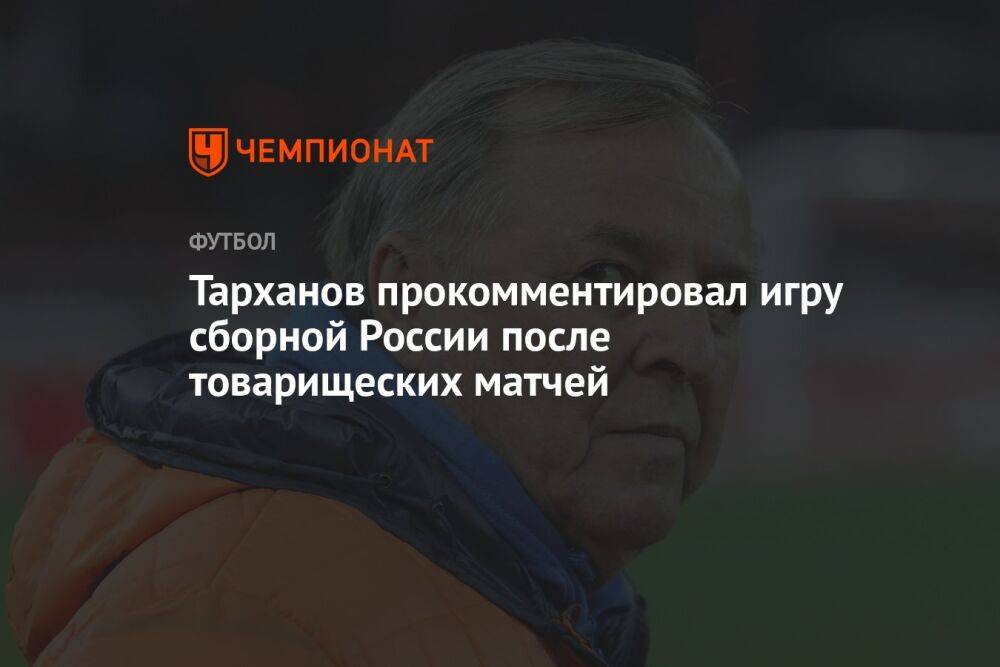 Тарханов прокомментировал игру сборной России после товарищеских матчей