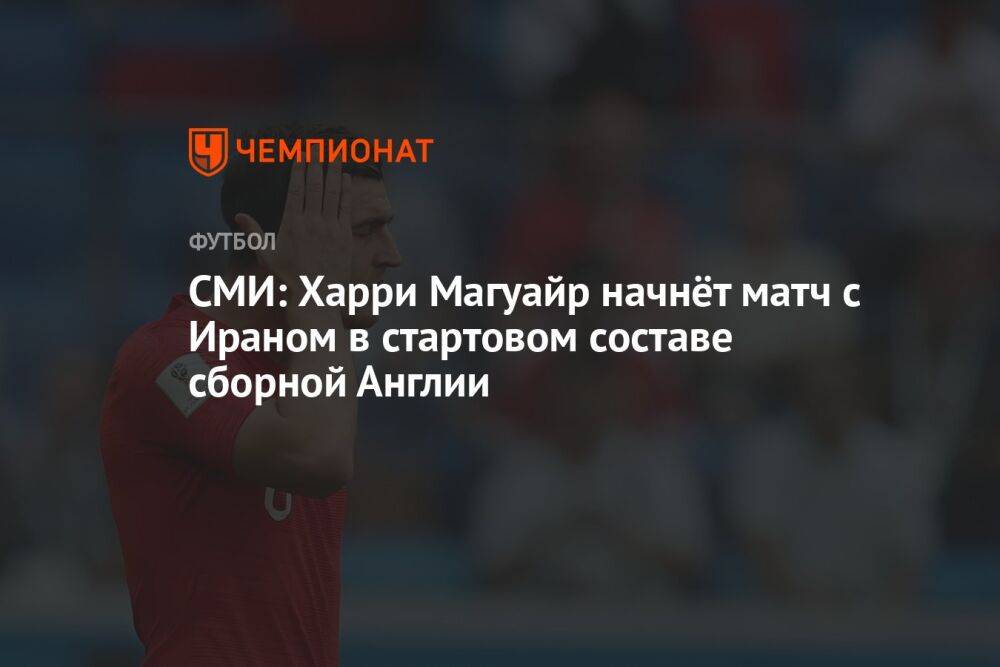 СМИ: Гарри Магуайр начнёт матч с Ираном в стартовом составе сборной Англии