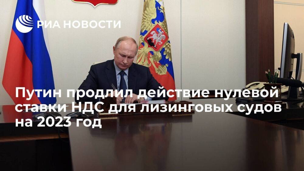 Путин подписал закон о продлении на 2023 год нулевой ставки НДС для лизинговых судов