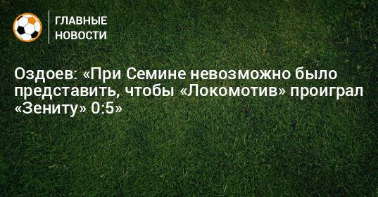 Оздоев: «При Семине невозможно было представить, чтобы «Локомотив» проиграл «Зениту» 0:5»