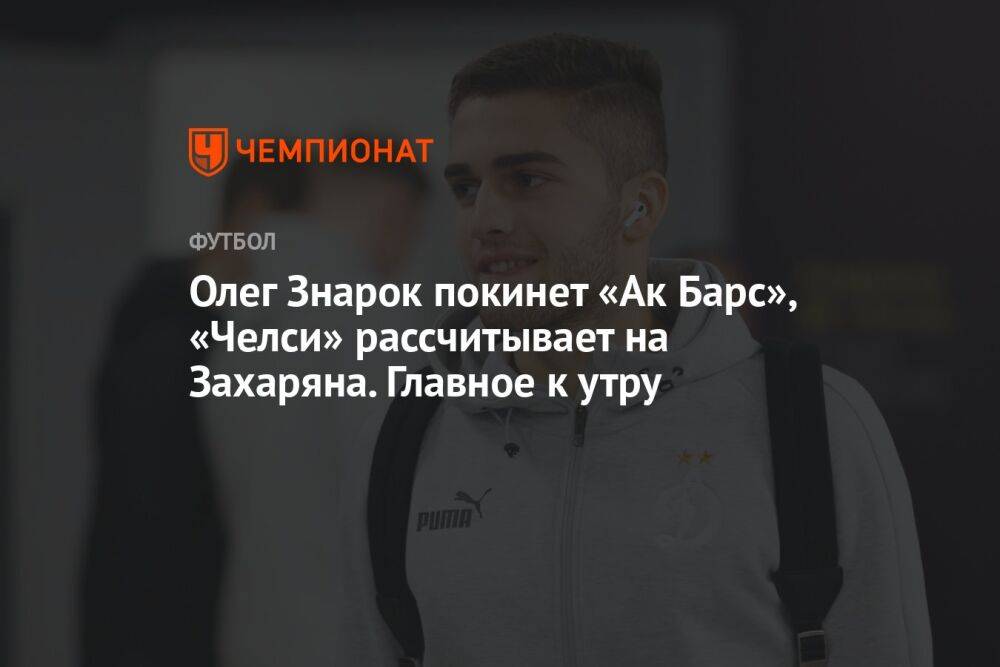 Олег Знарок покинет «Ак Барс», «Челси» рассчитывает на Захаряна. Главное к утру
