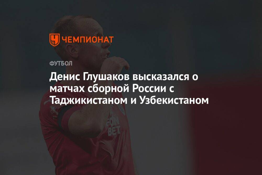Денис Глушаков высказался о матчах сборной России с Таджикистаном и Узбекистаном