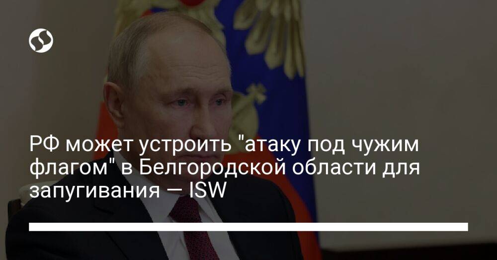 РФ может устроить "атаку под чужим флагом" в Белгородской области для запугивания — ISW