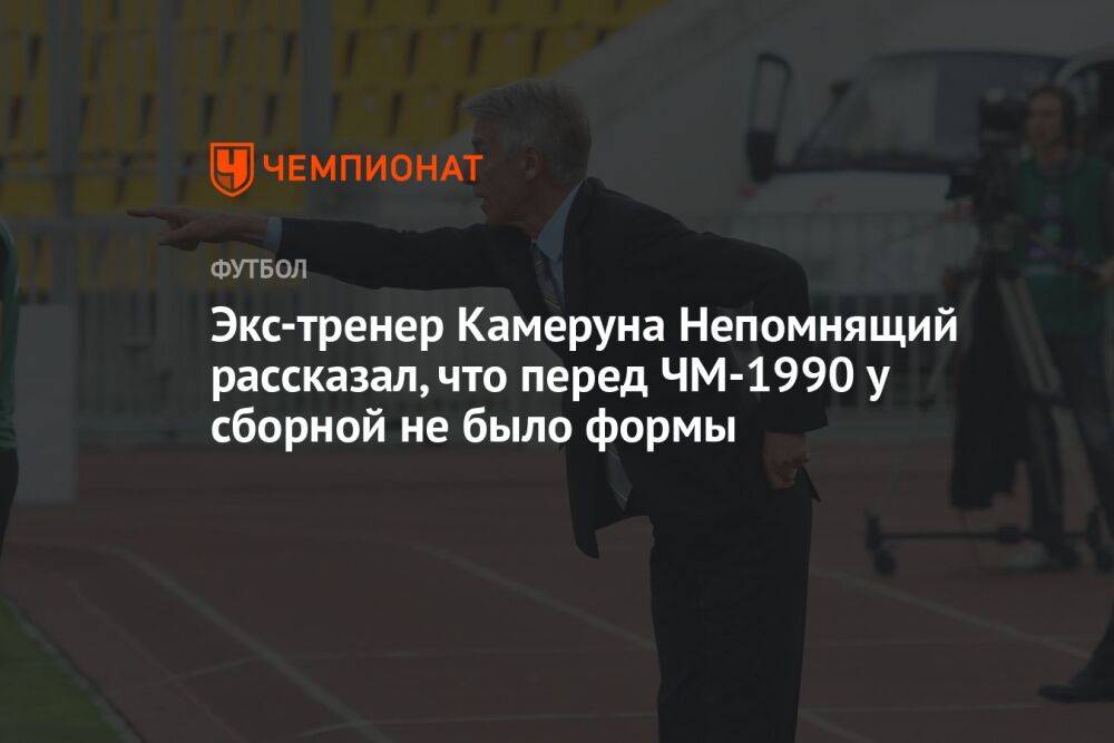 Экс-тренер Камеруна Непомнящий рассказал, что перед ЧМ-1990 у сборной не было формы