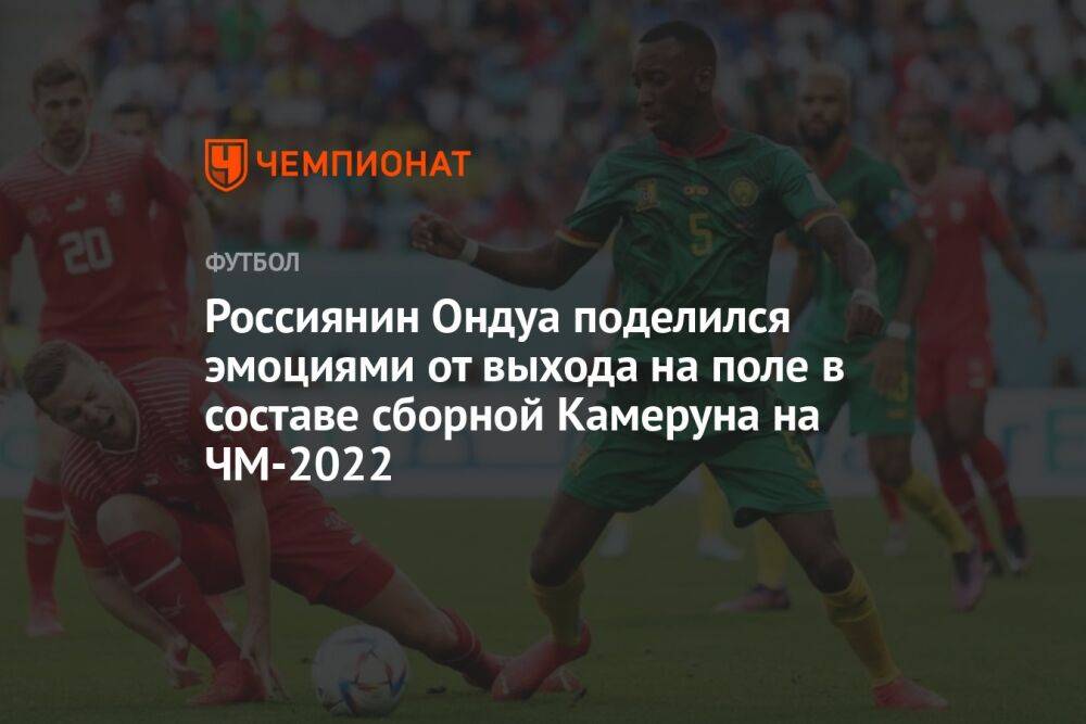 Россиянин Ондуа поделился эмоциями от выхода на поле в составе сборной Камеруна на ЧМ-2022