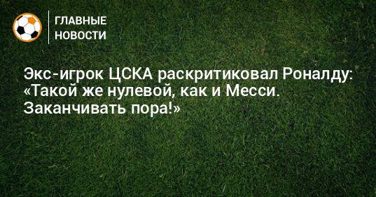 Экс-игрок ЦСКА раскритиковал Роналду: «Такой же нулевой, как и Месси. Заканчивать пора!»