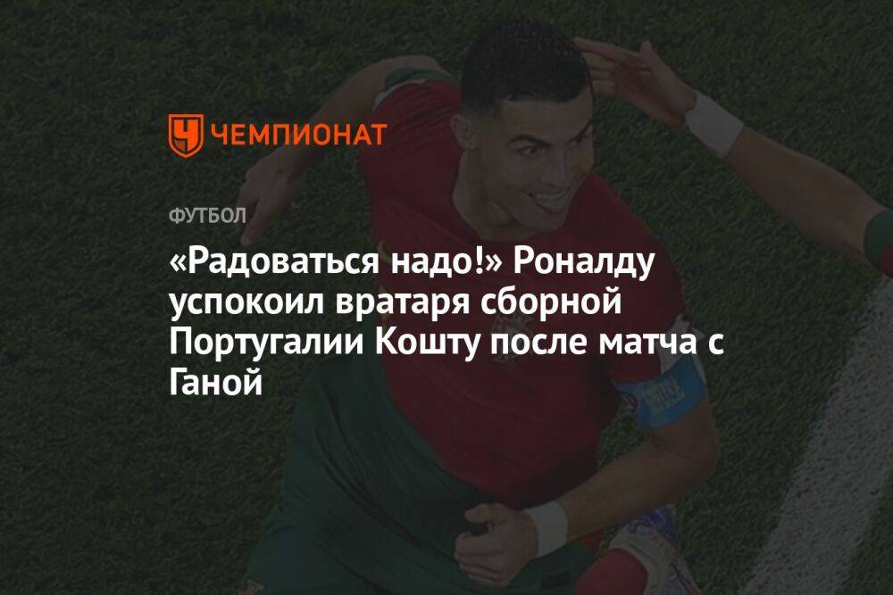 «Радоваться надо!» Роналду успокоил вратаря сборной Португалии Кошту после матча с Ганой