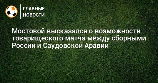 Мостовой высказался о возможности товарищеского матча между сборными России и Саудовской Аравии