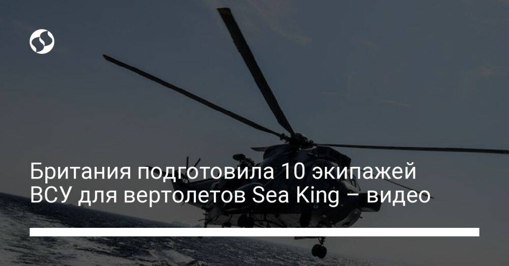 Британия подготовила 10 экипажей ВСУ для вертолетов Sea King – видео